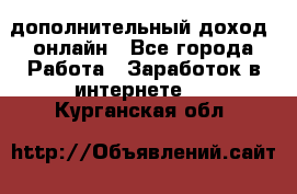 дополнительный доход  онлайн - Все города Работа » Заработок в интернете   . Курганская обл.